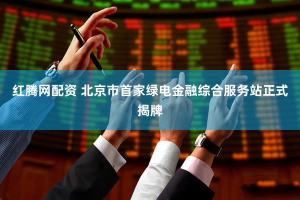 红腾网配资 北京市首家绿电金融综合服务站正式揭牌