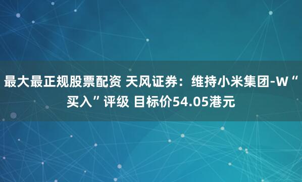 最大最正规股票配资 天风证券：维持小米集团-W“买入”评级 目标价54.05港元