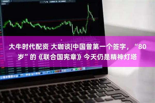 大牛时代配资 大咖谈|中国曾第一个签字，“80岁”的《联合国宪章》今天仍是精神灯塔