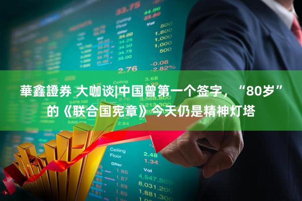 華鑫證券 大咖谈|中国曾第一个签字，“80岁”的《联合国宪章》今天仍是精神灯塔