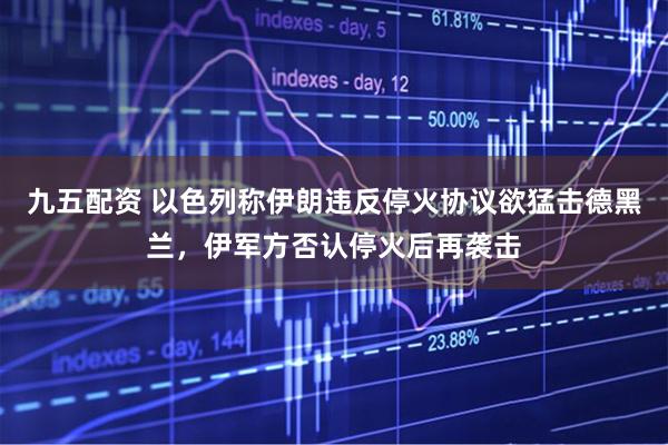 九五配资 以色列称伊朗违反停火协议欲猛击德黑兰，伊军方否认停火后再袭击