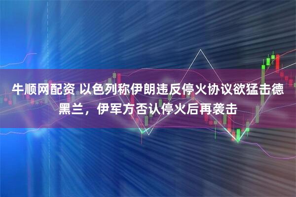 牛顺网配资 以色列称伊朗违反停火协议欲猛击德黑兰，伊军方否认停火后再袭击