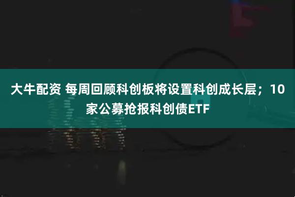 大牛配资 每周回顾科创板将设置科创成长层；10家公募抢报科创债ETF