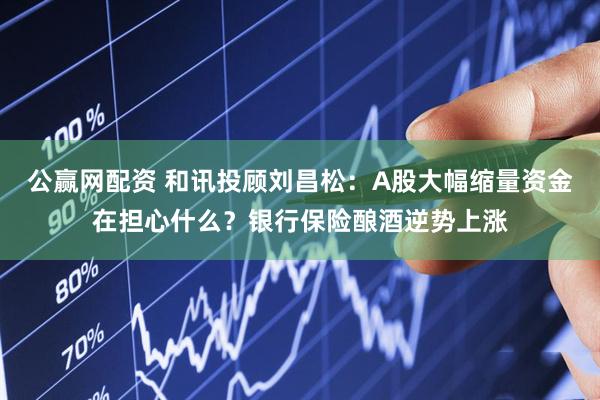 公赢网配资 和讯投顾刘昌松：A股大幅缩量资金在担心什么？银行保险酿酒逆势上涨