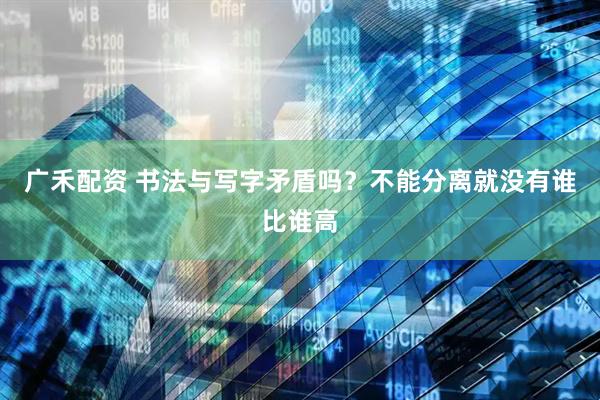 广禾配资 书法与写字矛盾吗？不能分离就没有谁比谁高