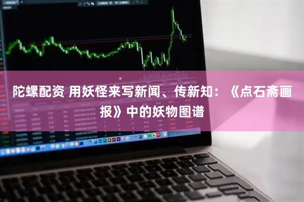 陀螺配资 用妖怪来写新闻、传新知：《点石斋画报》中的妖物图谱