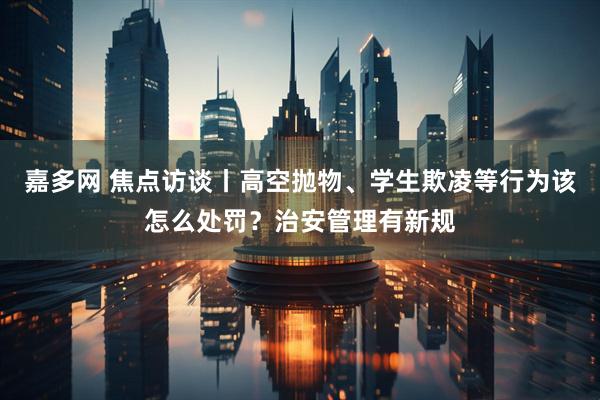 嘉多网 焦点访谈丨高空抛物、学生欺凌等行为该怎么处罚？治安管理有新规