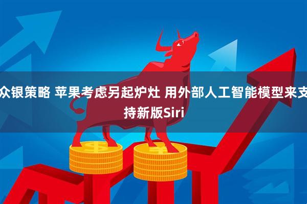 众银策略 苹果考虑另起炉灶 用外部人工智能模型来支持新版Siri