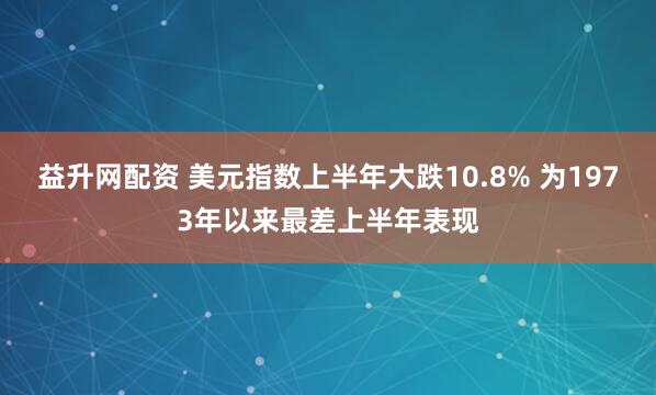 益升网配资 美元指数上半年大跌10.8% 为1973年以来最差上半年表现