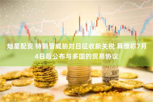 灿星配资 特朗普威胁对日征收新关税 幕僚称7月4日后公布与多国的贸易协议