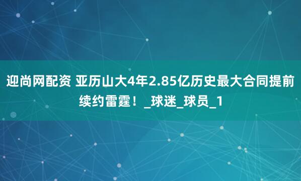 迎尚网配资 亚历山大4年2.85亿历史最大合同提前续约雷霆！_球迷_球员_1