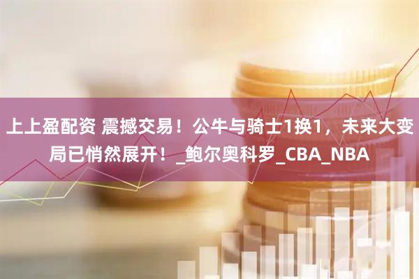 上上盈配资 震撼交易！公牛与骑士1换1，未来大变局已悄然展开！_鲍尔奥科罗_CBA_NBA