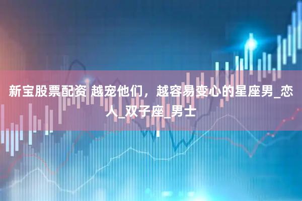 新宝股票配资 越宠他们，越容易变心的星座男_恋人_双子座_男士