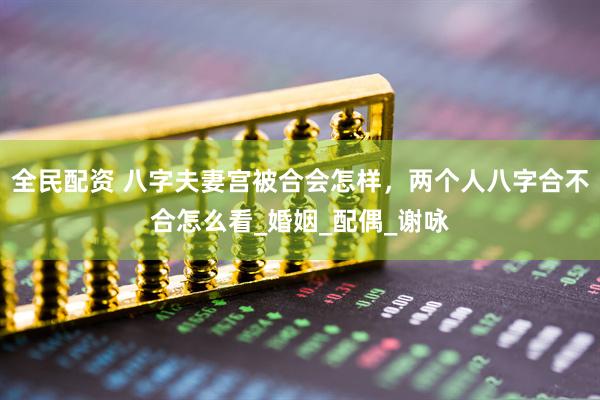 全民配资 八字夫妻宫被合会怎样，两个人八字合不合怎么看_婚姻_配偶_谢咏