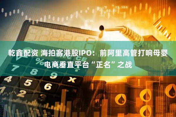 乾鑫配资 海拍客港股IPO：前阿里高管打响母婴电商垂直平台“正名”之战