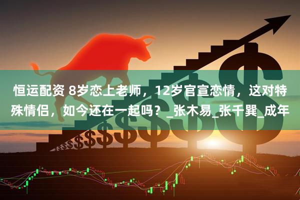 恒运配资 8岁恋上老师，12岁官宣恋情，这对特殊情侣，如今还在一起吗？_张木易_张千巽_成年
