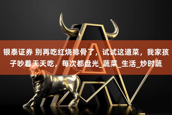 银泰证券 别再吃红烧排骨了，试试这道菜，我家孩子吵着天天吃，每次都盘光_蔬菜_生活_炒时蔬