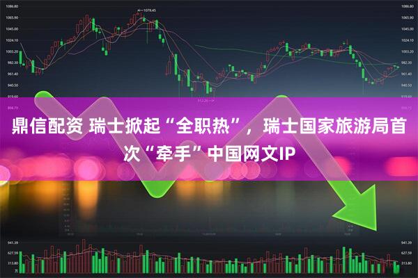 鼎信配资 瑞士掀起“全职热”，瑞士国家旅游局首次“牵手”中国网文IP