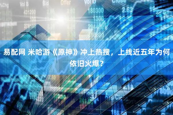 易配网 米哈游《原神》冲上热搜，上线近五年为何依旧火爆？