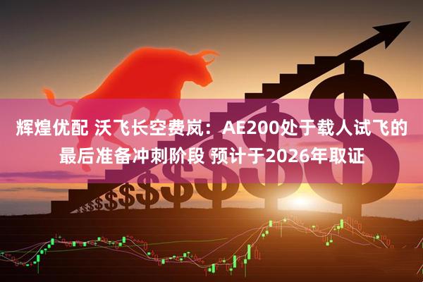 辉煌优配 沃飞长空费岚：AE200处于载人试飞的最后准备冲刺阶段 预计于2026年取证