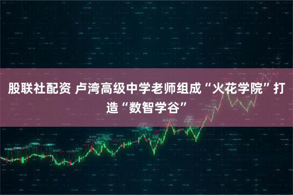 股联社配资 卢湾高级中学老师组成“火花学院”打造“数智学谷”