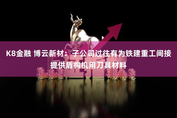 K8金融 博云新材：子公司过往有为铁建重工间接提供盾构机用刀具材料