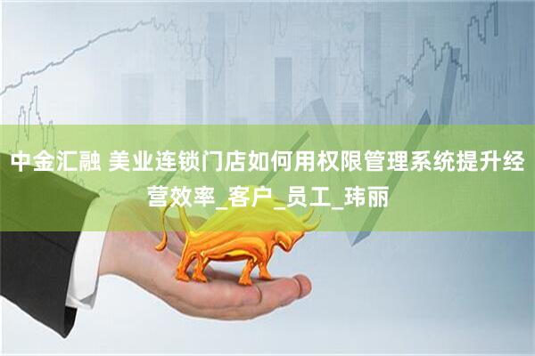中金汇融 美业连锁门店如何用权限管理系统提升经营效率_客户_员工_玮丽