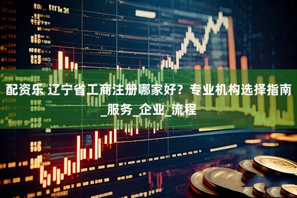 配资乐 辽宁省工商注册哪家好？专业机构选择指南_服务_企业_流程