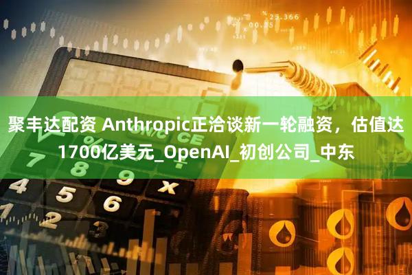 聚丰达配资 Anthropic正洽谈新一轮融资，估值达1700亿美元_OpenAI_初创公司_中东