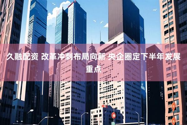久融配资 改革冲刺布局向新 央企圈定下半年发展重点