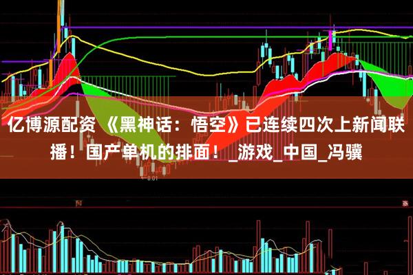 亿博源配资 《黑神话：悟空》已连续四次上新闻联播！国产单机的排面！_游戏_中国_冯骥