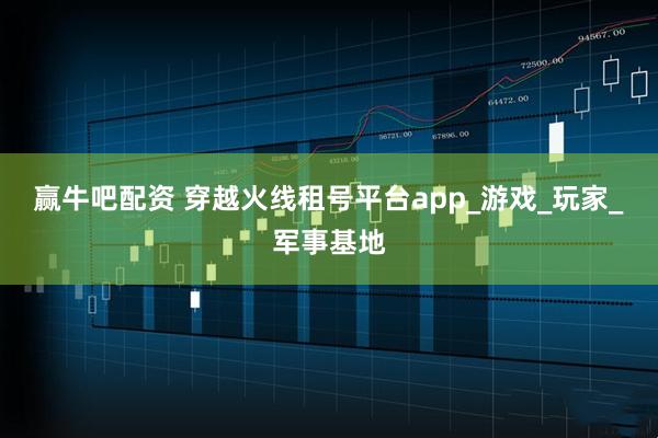 赢牛吧配资 穿越火线租号平台app_游戏_玩家_军事基地