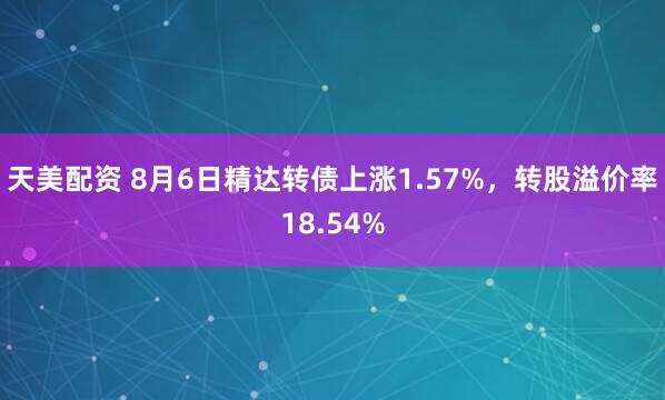 天美配资 8月6日精达转债上涨1.57%，转股溢价率18.54%