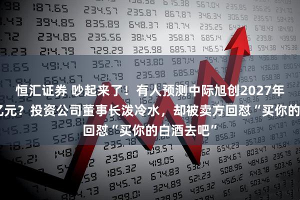 恒汇证券 吵起来了！有人预测中际旭创2027年净利250亿元？投资公司董事长泼冷水，却被卖方回怼“买你的白酒去吧”