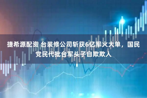 捷希源配资 台装修公司斩获6亿军火大单,国民党民代批台军头子自欺欺人