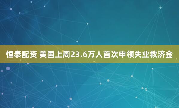 恒泰配资 美国上周23.6万人首次申领失业救济金