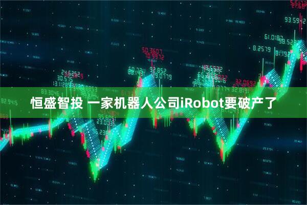 恒盛智投 一家机器人公司iRobot要破产了
