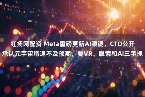 红扬网配资 Meta重磅更新AI眼镜，CTO公开承认元宇宙增速不及预期，要VR、眼镜和AI三手抓