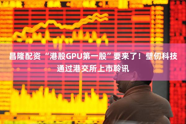 昌隆配资 “港股GPU第一股”要来了！壁仞科技通过港交所上市聆讯