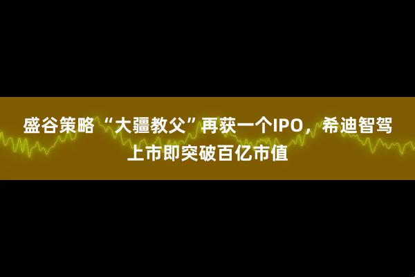 盛谷策略 “大疆教父”再获一个IPO，希迪智驾上市即突破百亿市值