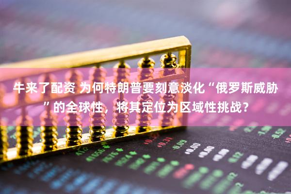 牛来了配资 为何特朗普要刻意淡化“俄罗斯威胁”的全球性，将其定位为区域性挑战？