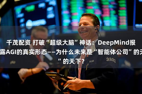 千茂配资 打破“超级大脑”神话：DeepMind报告揭露AGI的真实形态——为什么未来是“智能体公司”的天下？