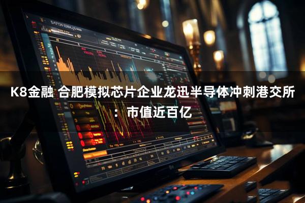 K8金融 合肥模拟芯片企业龙迅半导体冲刺港交所：市值近百亿