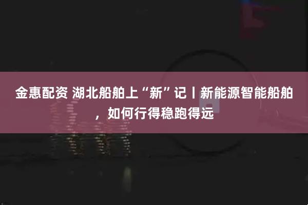 金惠配资 湖北船舶上“新”记丨新能源智能船舶，如何行得稳跑得远