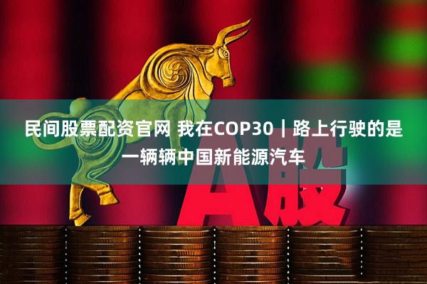 民间股票配资官网 我在COP30｜路上行驶的是一辆辆中国新能源汽车