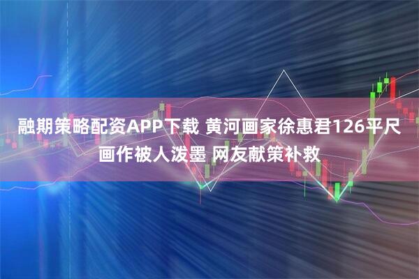 融期策略配资APP下载 黄河画家徐惠君126平尺画作被人泼墨 网友献策补救