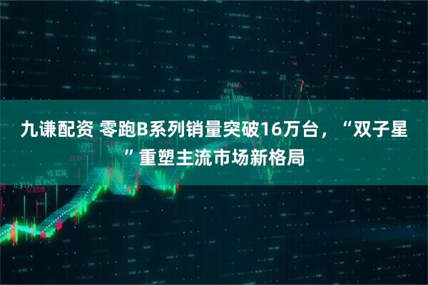 九谦配资 零跑B系列销量突破16万台，“双子星”重塑主流市场新格局