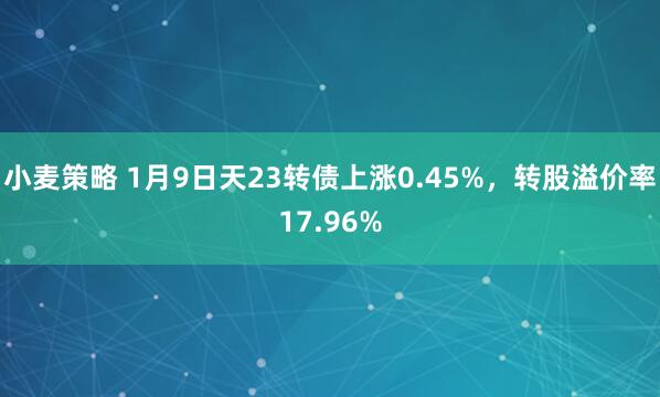小麦策略 1月9日天23转债上涨0.45%,转股溢价率17.96%