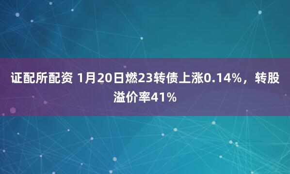 证配所配资 1月20日燃23转债上涨0.14%，转股溢价率41%