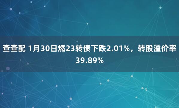 查查配 1月30日燃23转债下跌2.01%，转股溢价率39.89%